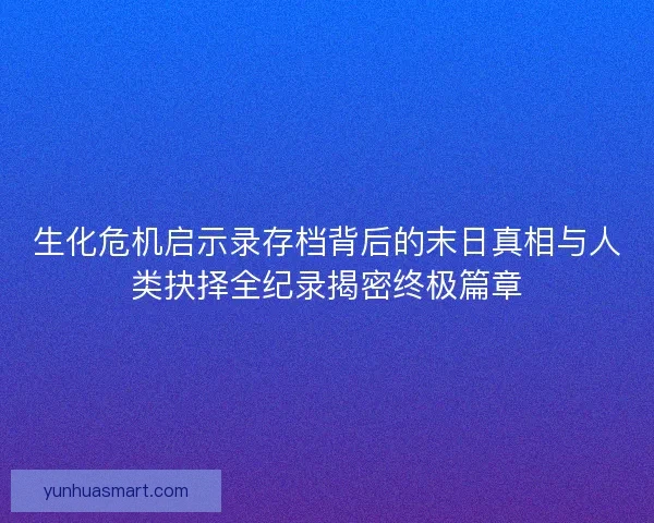 生化危机启示录存档背后的末日真相与人类抉择全纪录揭密终极篇章