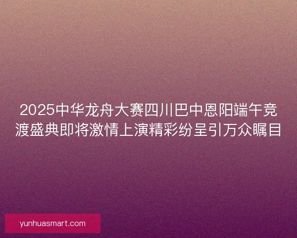 2025中华龙舟大赛四川巴中恩阳端午竞渡盛典即将激情上演精彩纷呈引万众瞩目