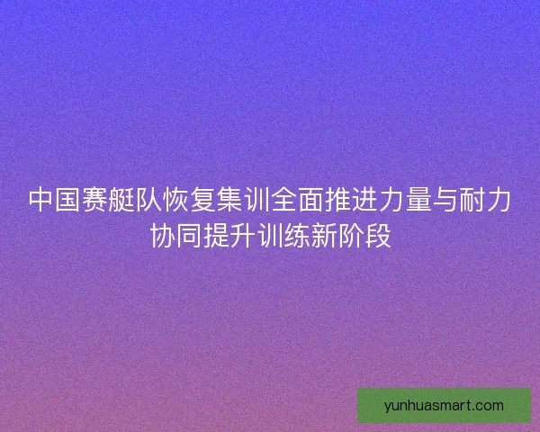 中国赛艇队恢复集训全面推进力量与耐力协同提升训练新阶段