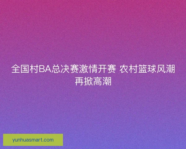 全国村BA总决赛激情开赛 农村篮球风潮再掀高潮
