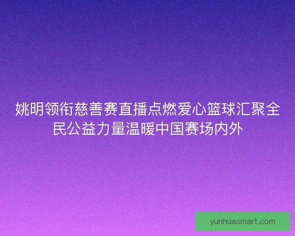 姚明领衔慈善赛直播点燃爱心篮球汇聚全民公益力量温暖中国赛场内外