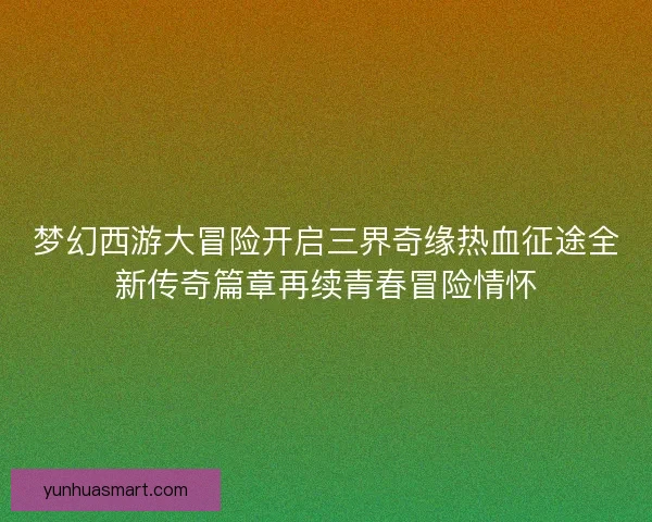 梦幻西游大冒险开启三界奇缘热血征途全新传奇篇章再续青春冒险情怀