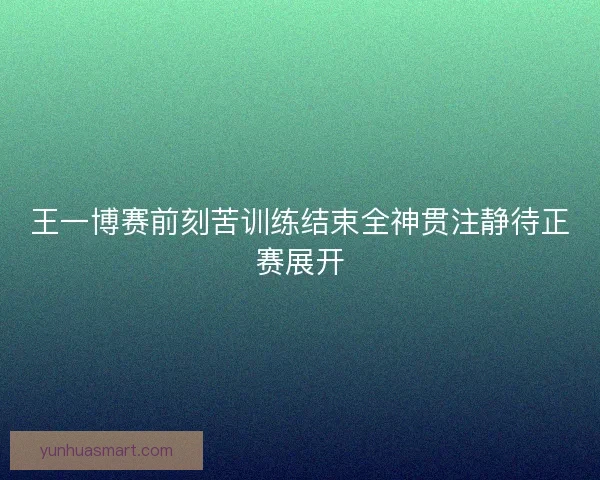 王一博赛前刻苦训练结束全神贯注静待正赛展开