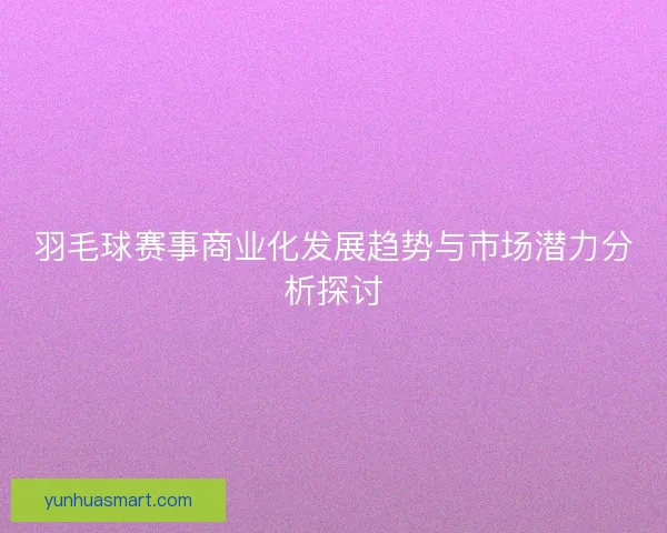 羽毛球赛事商业化发展趋势与市场潜力分析探讨