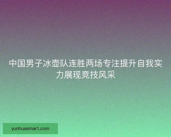 中国男子冰壶队连胜两场专注提升自我实力展现竞技风采