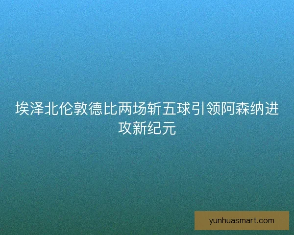 埃泽北伦敦德比两场斩五球引领阿森纳进攻新纪元