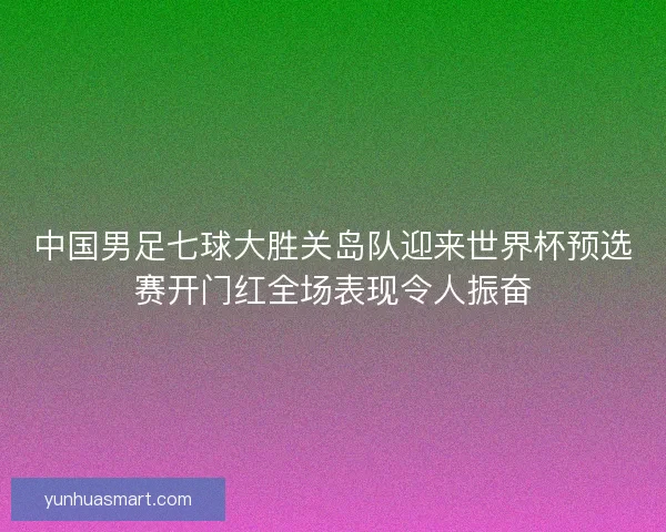 中国男足七球大胜关岛队迎来世界杯预选赛开门红全场表现令人振奋