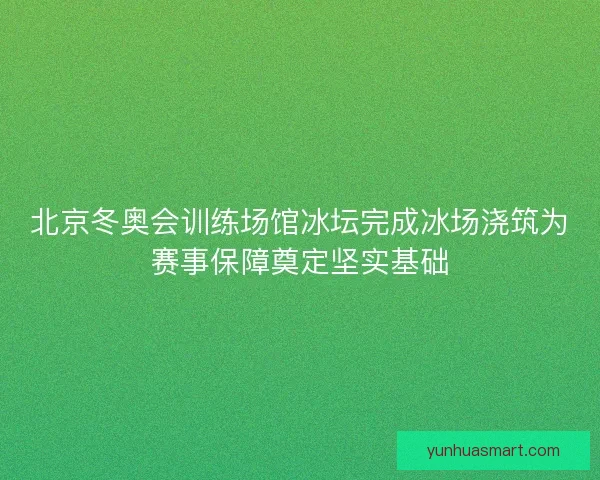北京冬奥会训练场馆冰坛完成冰场浇筑为赛事保障奠定坚实基础