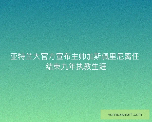 亚特兰大官方宣布主帅加斯佩里尼离任 结束九年执教生涯