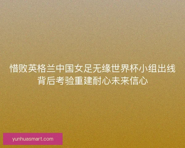惜败英格兰中国女足无缘世界杯小组出线背后考验重建耐心未来信心