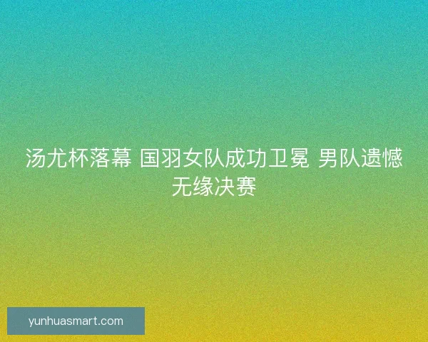 汤尤杯落幕 国羽女队成功卫冕 男队遗憾无缘决赛