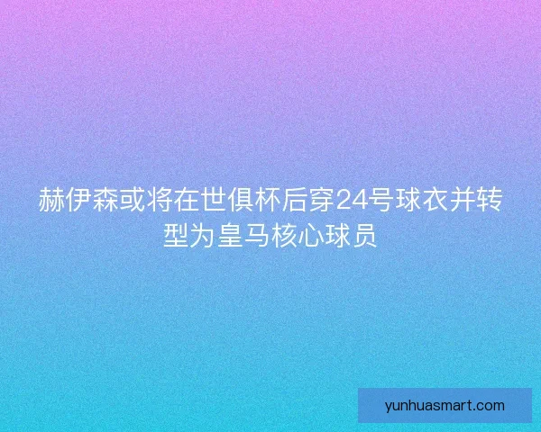 赫伊森或将在世俱杯后穿24号球衣并转型为皇马核心球员