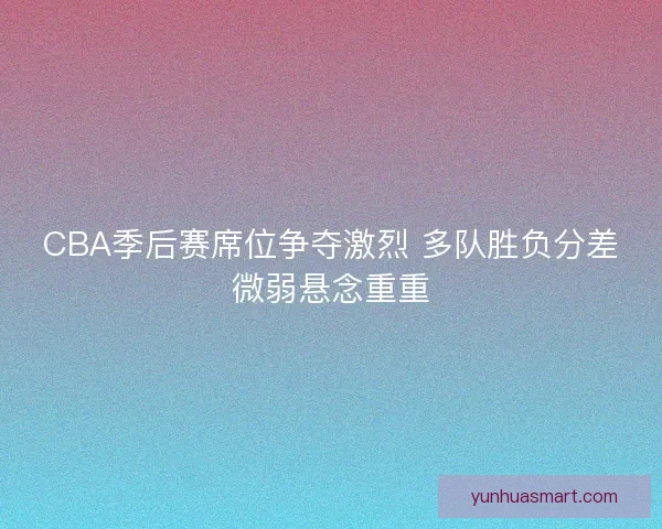 CBA季后赛席位争夺激烈 多队胜负分差微弱悬念重重