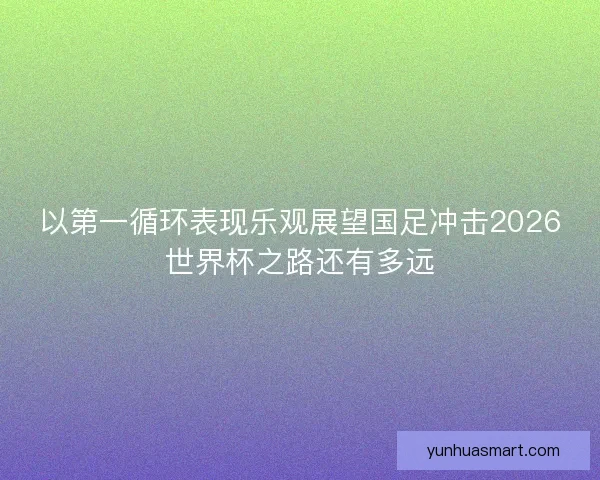 以第一循环表现乐观展望国足冲击2026世界杯之路还有多远