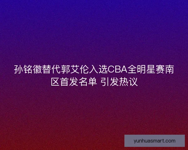 孙铭徽替代郭艾伦入选CBA全明星赛南区首发名单 引发热议