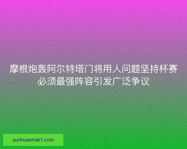 摩根炮轰阿尔特塔门将用人问题坚持杯赛必须最强阵容引发广泛争议