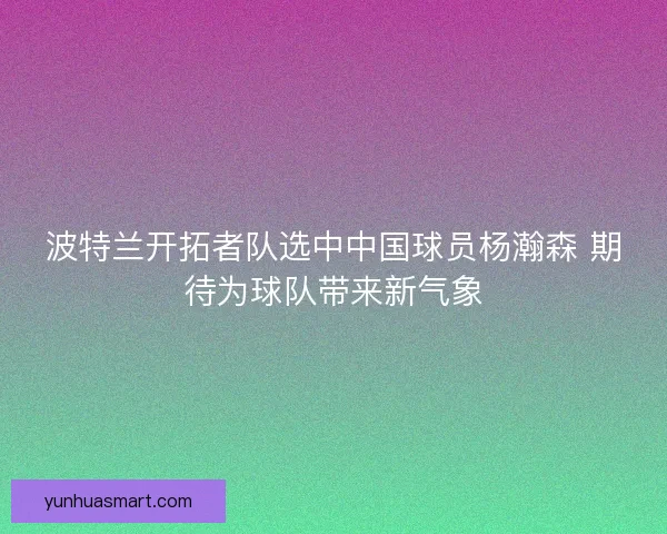 波特兰开拓者队选中中国球员杨瀚森 期待为球队带来新气象