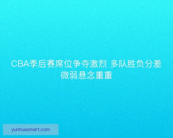 CBA季后赛席位争夺激烈 多队胜负分差微弱悬念重重