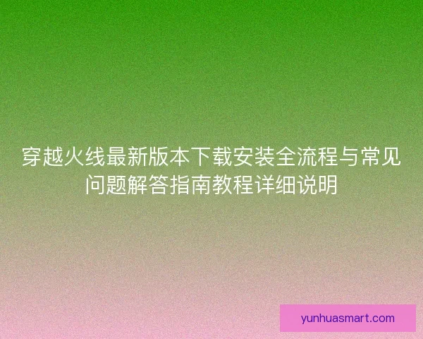 穿越火线最新版本下载安装全流程与常见问题解答指南教程详细说明