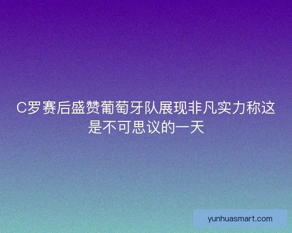 C罗赛后盛赞葡萄牙队展现非凡实力称这是不可思议的一天