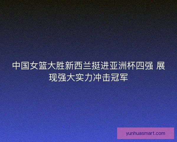 中国女篮大胜新西兰挺进亚洲杯四强 展现强大实力冲击冠军