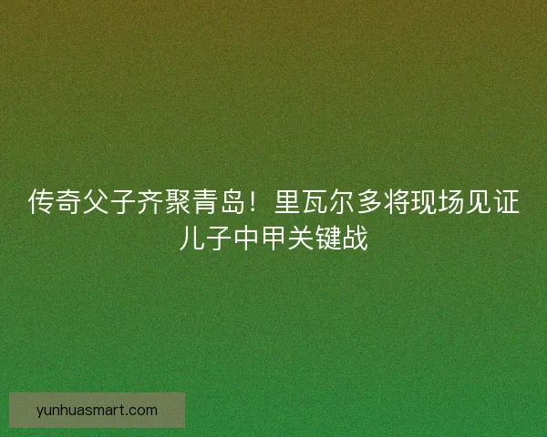 传奇父子齐聚青岛！里瓦尔多将现场见证儿子中甲关键战