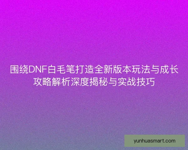 围绕DNF白毛笔打造全新版本玩法与成长攻略解析深度揭秘与实战技巧