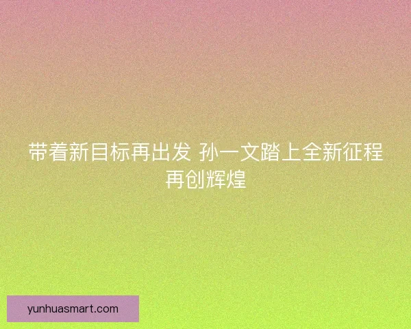 带着新目标再出发 孙一文踏上全新征程再创辉煌