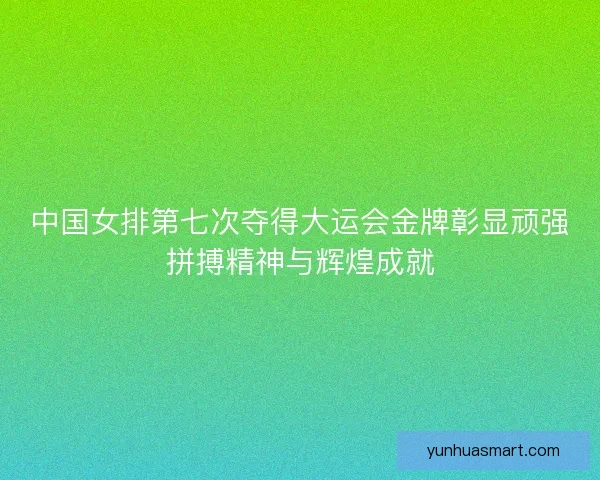 中国女排第七次夺得大运会金牌彰显顽强拼搏精神与辉煌成就