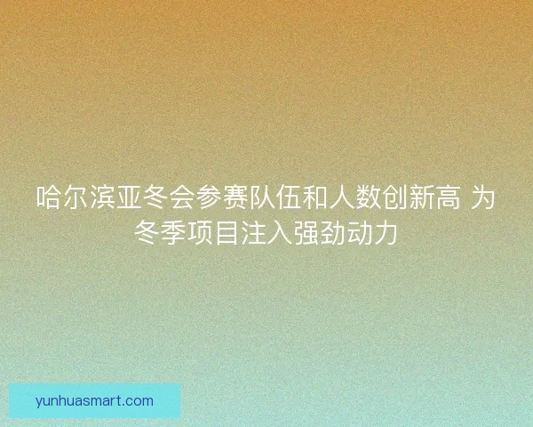 哈尔滨亚冬会参赛队伍和人数创新高 为冬季项目注入强劲动力